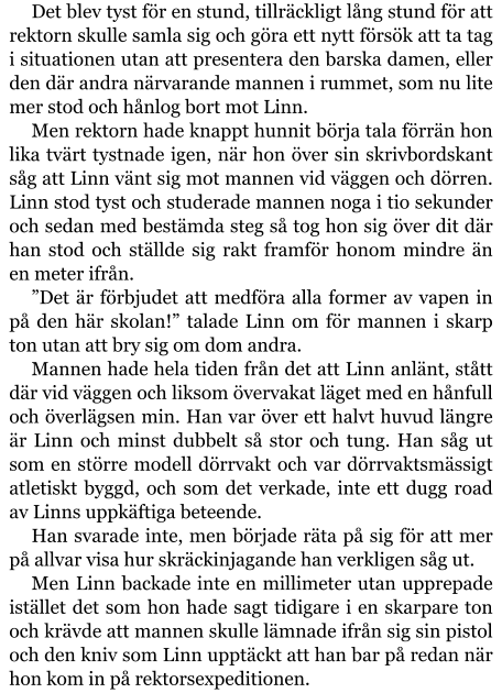 Det blev tyst för en stund, tillräckligt lång stund för att rektorn skulle samla sig och göra ett nytt försök att ta tag i situationen utan att presentera den barska damen, eller den där andra närvarande mannen i rummet, som nu lite mer stod och hånlog bort mot Linn. Men rektorn hade knappt hunnit börja tala förrän hon lika tvärt tystnade igen, när hon över sin skrivbordskant såg att Linn vänt sig mot mannen vid väggen och dörren. Linn stod tyst och studerade mannen noga i tio sekunder och sedan med bestämda steg så tog hon sig över dit där han stod och ställde sig rakt framför honom mindre än en meter ifrån. ”Det är förbjudet att medföra alla former av vapen in på den här skolan!” talade Linn om för mannen i skarp ton utan att bry sig om dom andra. Mannen hade hela tiden från det att Linn anlänt, stått där vid väggen och liksom övervakat läget med en hånfull och överlägsen min. Han var över ett halvt huvud längre är Linn och minst dubbelt så stor och tung. Han såg ut som en större modell dörrvakt och var dörrvaktsmässigt atletiskt byggd, och som det verkade, inte ett dugg road av Linns uppkäftiga beteende. Han svarade inte, men började räta på sig för att mer på allvar visa hur skräckinjagande han verkligen såg ut. Men Linn backade inte en millimeter utan upprepade istället det som hon hade sagt tidigare i en skarpare ton och krävde att mannen skulle lämnade ifrån sig sin pistol och den kniv som Linn upptäckt att han bar på redan när hon kom in på rektorsexpeditionen.