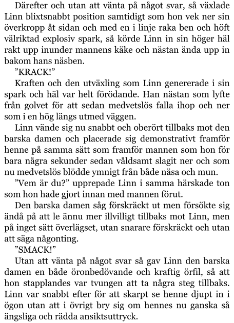 Därefter och utan att vänta på något svar, så växlade Linn blixtsnabbt position samtidigt som hon vek ner sin överkropp åt sidan och med en i linje raka ben och höft välriktad explosiv spark, så körde Linn in sin höger häl rakt upp inunder mannens käke och nästan ända upp in bakom hans näsben. ”KRACK!” Kraften och den utväxling som Linn genererade i sin spark och häl var helt förödande. Han nästan som lyfte från golvet för att sedan medvetslös falla ihop och ner som i en hög längs utmed väggen. Linn vände sig nu snabbt och oberört tillbaks mot den barska damen och placerade sig demonstrativt framför henne på samma sätt som framför mannen som hon för bara några sekunder sedan våldsamt slagit ner och som nu medvetslös blödde ymnigt från både näsa och mun. ”Vem är du?” upprepade Linn i samma härskade ton som hon hade gjort innan med mannen förut. Den barska damen såg förskräckt ut men försökte sig ändå på att le ännu mer illvilligt tillbaks mot Linn, men på inget sätt överlägset, utan snarare förskräckt och utan att säga någonting. ”SMACK!” Utan att vänta på något svar så gav Linn den barska damen en både öronbedövande och kraftig örfil, så att hon stapplandes var tvungen att ta några steg tillbaks. Linn var snabbt efter för att skarpt se henne djupt in i ögon utan att i övrigt bry sig om hennes nu ganska så ängsliga och rädda ansiktsuttryck.