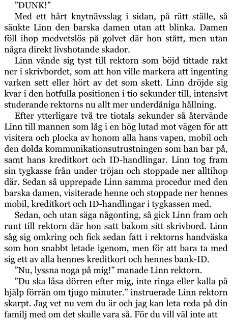 ”DUNK!” Med ett hårt knytnävsslag i sidan, på rätt ställe, så sänkte Linn den barska damen utan att blinka. Damen föll ihop medvetslös på golvet där hon stått, men utan några direkt livshotande skador. Linn vände sig tyst till rektorn som böjd tittade rakt ner i skrivbordet, som att hon ville markera att ingenting varken sett eller hört av det som skett. Linn dröjde sig kvar i den hotfulla positionen i tio sekunder till, intensivt studerande rektorns nu allt mer underdåniga hållning. Efter ytterligare två tre tiotals sekunder så återvände Linn till mannen som låg i en hög lutad mot vägen för att visitera och plocka av honom alla hans vapen, mobil och den dolda kommunikationsutrustningen som han bar på, samt hans kreditkort och ID-handlingar. Linn tog fram sin tygkasse från under tröjan och stoppade ner alltihop där. Sedan så upprepade Linn samma procedur med den barska damen, visiterade henne och stoppade ner hennes mobil, kreditkort och ID-handlingar i tygkassen med. Sedan, och utan säga någonting, så gick Linn fram och runt till rektorn där hon satt bakom sitt skrivbord. Linn såg sig omkring och fick sedan fatt i rektorns handväska som hon snabbt letade igenom, men för att bara ta med sig ett av alla hennes kreditkort och hennes bank-ID. ”Nu, lyssna noga på mig!” manade Linn rektorn. ”Du ska låsa dörren efter mig, inte ringa eller kalla på hjälp förrän om tjugo minuter.” instruerade Linn rektorn skarpt. Jag vet nu vem du är och jag kan leta reda på din familj med om det skulle vara så. För du vill väl inte att