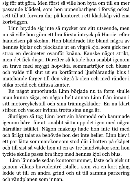 sig för att göra. Men först så ville hon byta om till en mer passande klädsel, som hon uppenbarligen i förväg också sett till att förvara där på kontoret i ett klädskåp vid ena kortväggen. Linn brydde sig inte så mycket om sitt utseende, men nu så ville hon göra ett bra första intryck på Harriet efter händelsen på skolan. Hon bläddrade lite bland några av hennes kjolar och plockade ut en vitgrå kjol som gick ner strax en decimeter ovanför knäna. Kanske något strikt, men det fick duga. Därefter så letade hon snabbt igenom en trave med snyggt hopvikta sommartröjor och blusar och valde till slut ut en kortärmad ljusblårandig blus i matchande färger till den vitgrå kjolen och med ränder i olika bredd och diffusa kanter. En något annorlunda Linn började nu ta form skulle man kunna säga, en någon helt annan Linn från innan i sitt motorcykelställ och sina träningskläder. En nu klart stilren och vacker kvinna trotts sina unga år. Slutligen så tog Linn bort sin hårsnodd och kammade igenom håret för att snabbt sätta upp det igen med några hårnålar istället. Någon makeup hade hon inte tid med och ärligt talat så behövde hon det inte heller. Linn klev i ett par lätta sommarskor som stod där i botten på skåpet och till sist så valde hon ut en av tre handväskor som hon tyckte skulle passa bra ihop med hennes kjol och blus.  Linn lämnade sedan kontorsrummet, låste och gick ut genom villans huvudentré istället, som via en kort gång ledde ut till en andra grind och ut till samma parkering och vändplanen som innan.