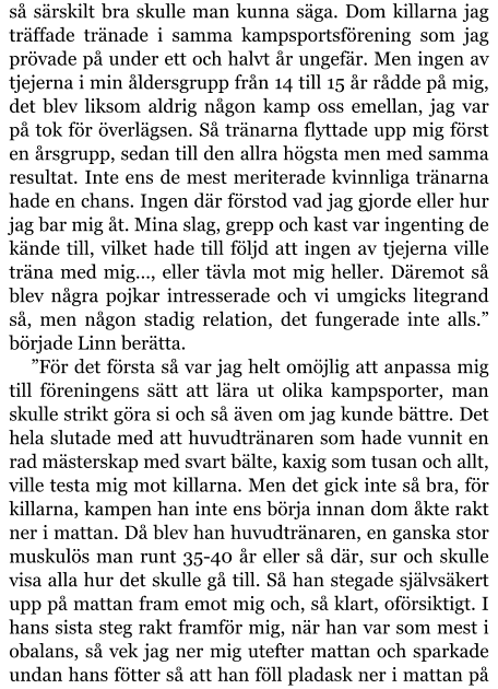 så särskilt bra skulle man kunna säga. Dom killarna jag träffade tränade i samma kampsportsförening som jag prövade på under ett och halvt år ungefär. Men ingen av tjejerna i min åldersgrupp från 14 till 15 år rådde på mig, det blev liksom aldrig någon kamp oss emellan, jag var på tok för överlägsen. Så tränarna flyttade upp mig först en årsgrupp, sedan till den allra högsta men med samma resultat. Inte ens de mest meriterade kvinnliga tränarna hade en chans. Ingen där förstod vad jag gjorde eller hur jag bar mig åt. Mina slag, grepp och kast var ingenting de kände till, vilket hade till följd att ingen av tjejerna ville träna med mig…, eller tävla mot mig heller. Däremot så blev några pojkar intresserade och vi umgicks litegrand så, men någon stadig relation, det fungerade inte alls.” började Linn berätta.  ”För det första så var jag helt omöjlig att anpassa mig till föreningens sätt att lära ut olika kampsporter, man skulle strikt göra si och så även om jag kunde bättre. Det hela slutade med att huvudtränaren som hade vunnit en rad mästerskap med svart bälte, kaxig som tusan och allt, ville testa mig mot killarna. Men det gick inte så bra, för killarna, kampen han inte ens börja innan dom åkte rakt ner i mattan. Då blev han huvudtränaren, en ganska stor muskulös man runt 35-40 år eller så där, sur och skulle visa alla hur det skulle gå till. Så han stegade självsäkert upp på mattan fram emot mig och, så klart, oförsiktigt. I hans sista steg rakt framför mig, när han var som mest i obalans, så vek jag ner mig utefter mattan och sparkade undan hans fötter så att han föll pladask ner i mattan på