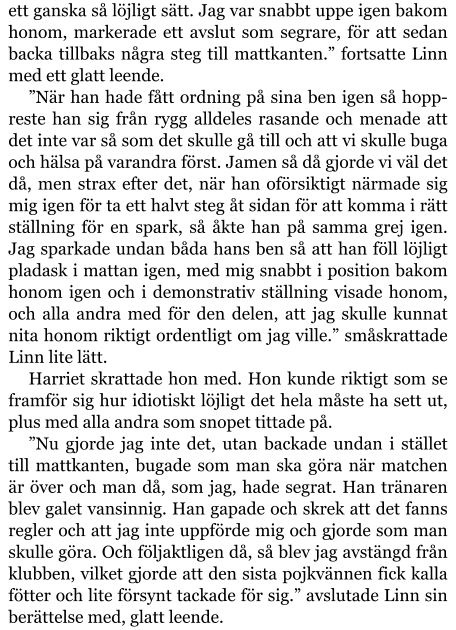 ett ganska så löjligt sätt. Jag var snabbt uppe igen bakom honom, markerade ett avslut som segrare, för att sedan backa tillbaks några steg till mattkanten.” fortsatte Linn med ett glatt leende. ”När han hade fått ordning på sina ben igen så hopp-reste han sig från rygg alldeles rasande och menade att det inte var så som det skulle gå till och att vi skulle buga och hälsa på varandra först. Jamen så då gjorde vi väl det då, men strax efter det, när han oförsiktigt närmade sig mig igen för ta ett halvt steg åt sidan för att komma i rätt ställning för en spark, så åkte han på samma grej igen. Jag sparkade undan båda hans ben så att han föll löjligt pladask i mattan igen, med mig snabbt i position bakom honom igen och i demonstrativ ställning visade honom, och alla andra med för den delen, att jag skulle kunnat nita honom riktigt ordentligt om jag ville.” småskrattade Linn lite lätt. Harriet skrattade hon med. Hon kunde riktigt som se framför sig hur idiotiskt löjligt det hela måste ha sett ut, plus med alla andra som snopet tittade på. ”Nu gjorde jag inte det, utan backade undan i stället till mattkanten, bugade som man ska göra när matchen är över och man då, som jag, hade segrat. Han tränaren blev galet vansinnig. Han gapade och skrek att det fanns regler och att jag inte uppförde mig och gjorde som man skulle göra. Och följaktligen då, så blev jag avstängd från klubben, vilket gjorde att den sista pojkvännen fick kalla fötter och lite försynt tackade för sig.” avslutade Linn sin berättelse med, glatt leende.