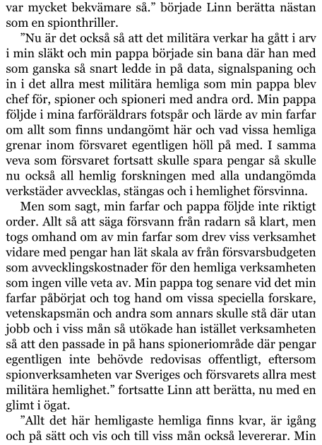 var mycket bekvämare så.” började Linn berätta nästan som en spionthriller. ”Nu är det också så att det militära verkar ha gått i arv i min släkt och min pappa började sin bana där han med som ganska så snart ledde in på data, signalspaning och in i det allra mest militära hemliga som min pappa blev chef för, spioner och spioneri med andra ord. Min pappa följde i mina farföräldrars fotspår och lärde av min farfar om allt som finns undangömt här och vad vissa hemliga grenar inom försvaret egentligen höll på med. I samma veva som försvaret fortsatt skulle spara pengar så skulle nu också all hemlig forskningen med alla undangömda verkstäder avvecklas, stängas och i hemlighet försvinna. Men som sagt, min farfar och pappa följde inte riktigt order. Allt så att säga försvann från radarn så klart, men togs omhand om av min farfar som drev viss verksamhet vidare med pengar han lät skala av från försvarsbudgeten som avvecklingskostnader för den hemliga verksamheten som ingen ville veta av. Min pappa tog senare vid det min farfar påbörjat och tog hand om vissa speciella forskare, vetenskapsmän och andra som annars skulle stå där utan jobb och i viss mån så utökade han istället verksamheten så att den passade in på hans spioneriområde där pengar egentligen inte behövde redovisas offentligt, eftersom spionverksamheten var Sveriges och försvarets allra mest militära hemlighet.” fortsatte Linn att berätta, nu med en glimt i ögat. ”Allt det här hemligaste hemliga finns kvar, är igång och på sätt och vis och till viss mån också levererar. Min