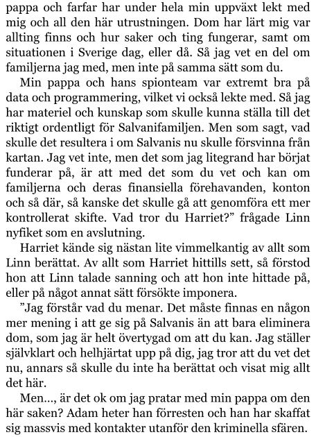 pappa och farfar har under hela min uppväxt lekt med mig och all den här utrustningen. Dom har lärt mig var allting finns och hur saker och ting fungerar, samt om situationen i Sverige dag, eller då. Så jag vet en del om familjerna jag med, men inte på samma sätt som du. Min pappa och hans spionteam var extremt bra på data och programmering, vilket vi också lekte med. Så jag har materiel och kunskap som skulle kunna ställa till det riktigt ordentligt för Salvanifamiljen. Men som sagt, vad skulle det resultera i om Salvanis nu skulle försvinna från kartan. Jag vet inte, men det som jag litegrand har börjat funderar på, är att med det som du vet och kan om familjerna och deras finansiella förehavanden, konton och så där, så kanske det skulle gå att genomföra ett mer kontrollerat skifte. Vad tror du Harriet?” frågade Linn nyfiket som en avslutning. Harriet kände sig nästan lite vimmelkantig av allt som Linn berättat. Av allt som Harriet hittills sett, så förstod hon att Linn talade sanning och att hon inte hittade på, eller på något annat sätt försökte imponera. ”Jag förstår vad du menar. Det måste finnas en någon mer mening i att ge sig på Salvanis än att bara eliminera dom, som jag är helt övertygad om att du kan. Jag ställer självklart och helhjärtat upp på dig, jag tror att du vet det nu, annars så skulle du inte ha berättat och visat mig allt det här. Men…, är det ok om jag pratar med min pappa om den här saken? Adam heter han förresten och han har skaffat sig massvis med kontakter utanför den kriminella sfären.