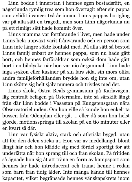 Linn bodde i innerstan i hennes egen bostadsrätt, en någorlunda rymlig trea som hon övertagit efter sin pappa som avlidit i cancer två år innan. Linns pappas bortgång var på alla sätt en tragedi, men som Linn någorlunda nu på ett rimligt sätt hade kommit över. Linns mamma var fortfarande i livet, men hade under Linns hela uppväxt varit frånvarande och en person som Linn inte längre sökte kontakt med. På alla sätt så bestod Linns familj enbart av hennes pappa, som nu hade gått bort, och hennes farföräldrar som också dom hade gått bort i en bilolycka när hon var nio år gammal. Linn hade inga syskon eller kusiner på sin fars sida, sin mors olika andra familjeförhållanden brydde hon sig inte om, utan Linn skötte sig helt själv numera och trivdes med det. Linns skola, Östra Reals gymnasium på Karlavägen, låg centralt belägen på Östermalm, inte så särskilt långt från där Linn bodde i Vasastan på Kungstensgatan nära Observatorielunden. Om hon ville så kunde hon enkelt ta bussen från Odenplan eller gå, … eller då som hon helst gjorde, motionsspringa till skolan på en tio minuter eller en kvart så där. Linn var fysiskt aktiv, stark och atletiskt byggd, utan att för den delen sticka ut. Hon var av medellängd, blont långt hår och hon klädde sig med fördel sportigt för att underlätta när hon sprang till och från skolan. På fritiden så ägnade hon sig åt att träna en form av kampsport som hennes far hade introducerat och tränat henne i redan som barn från tidig ålder. Inte många kände till hennes kapacitet, vilket begränsade hennes vänskapskrets inom