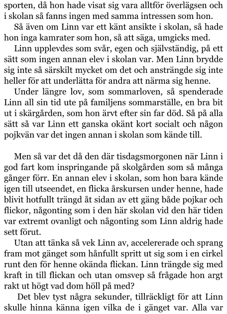 sporten, då hon hade visat sig vara alltför överlägsen och i skolan så fanns ingen med samma intressen som hon. Så även om Linn var ett känt ansikte i skolan, så hade hon inga kamrater som hon, så att säga, umgicks med. Linn upplevdes som svår, egen och självständig, på ett sätt som ingen annan elev i skolan var. Men Linn brydde sig inte så särskilt mycket om det och ansträngde sig inte heller för att underlätta för andra att närma sig henne. Under längre lov, som sommarloven, så spenderade Linn all sin tid ute på familjens sommarställe, en bra bit ut i skärgården, som hon ärvt efter sin far död. Så på alla sätt så var Linn ett ganska okänt kort socialt och någon pojkvän var det ingen annan i skolan som kände till.  Men så var det då den där tisdagsmorgonen när Linn i god fart kom inspringande på skolgården som så många gånger förr. En annan elev i skolan, som hon bara kände igen till utseendet, en flicka årskursen under henne, hade blivit hotfullt trängd åt sidan av ett gäng både pojkar och flickor, någonting som i den här skolan vid den här tiden var extremt ovanligt och någonting som Linn aldrig hade sett förut. Utan att tänka så vek Linn av, accelererade och sprang fram mot gänget som hånfullt spritt ut sig som i en cirkel runt den för henne okända flickan. Linn trängde sig med kraft in till flickan och utan omsvep så frågade hon argt rakt ut högt vad dom höll på med?  Det blev tyst några sekunder, tillräckligt för att Linn skulle hinna känna igen vilka de i gänget var. Alla var