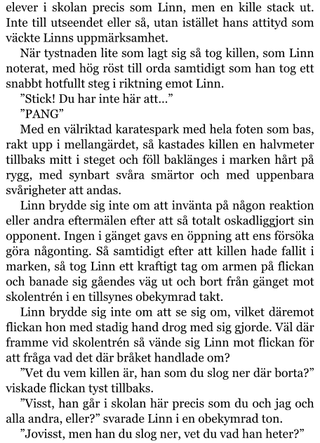 elever i skolan precis som Linn, men en kille stack ut. Inte till utseendet eller så, utan istället hans attityd som väckte Linns uppmärksamhet. När tystnaden lite som lagt sig så tog killen, som Linn noterat, med hög röst till orda samtidigt som han tog ett snabbt hotfullt steg i riktning emot Linn. ”Stick! Du har inte här att…” ”PANG” Med en välriktad karatespark med hela foten som bas, rakt upp i mellangärdet, så kastades killen en halvmeter tillbaks mitt i steget och föll baklänges i marken hårt på rygg, med synbart svåra smärtor och med uppenbara svårigheter att andas. Linn brydde sig inte om att invänta på någon reaktion eller andra eftermälen efter att så totalt oskadliggjort sin opponent. Ingen i gänget gavs en öppning att ens försöka göra någonting. Så samtidigt efter att killen hade fallit i marken, så tog Linn ett kraftigt tag om armen på flickan och banade sig gåendes väg ut och bort från gänget mot skolentrén i en tillsynes obekymrad takt. Linn brydde sig inte om att se sig om, vilket däremot flickan hon med stadig hand drog med sig gjorde. Väl där framme vid skolentrén så vände sig Linn mot flickan för att fråga vad det där bråket handlade om? ”Vet du vem killen är, han som du slog ner där borta?” viskade flickan tyst tillbaks. ”Visst, han går i skolan här precis som du och jag och alla andra, eller?” svarade Linn i en obekymrad ton. ”Jovisst, men han du slog ner, vet du vad han heter?”