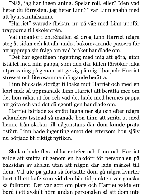 ”Nää, jag har ingen aning. Spelar roll, eller? Men vad heter du förresten, jag heter Linn?” var Linn snabb med att byta samtalsämne. ”Harriet” svarade flickan, nu på väg med Linn uppför trapporna till skolentrén. Väl innanför i entréhallen så drog Linn Harriet några steg åt sidan och lät alla andra bakomvarande passera för att upprepa sin fråga om vad bråket handlade om. ”Det har egentligen ingenting med mig att göra, utan istället med min pappa, som den där killen försöker idka utpressning på genom att ge sig på mig.” började Harriet stressat och lite osammanhängande berätta. Linn blickade storögt tillbaks mot Harriet och med en kort nick så uppmanade Linn Harriet att berätta mer om det hon råkat ut för och vad det hade med hennes pappa att göra och vad det då egentligen handlade om. Harriet började så smått lugna ner sig och efter några sekunders tystnad så manade hon Linn att smita ut med henne från skolan till någonstans där dom kunde prata ostört. Linn hade ingenting emot det eftersom hon själv nu började bli riktigt nyfiken.  Skolan hade flera olika entréer och Linn och Harriet valde att smitta ut genom en bakdörr för personalen på baksidan av skolan utan att någon där lade märket till dom. Väl ute på gatan så fortsatte dom gå några kvarter bort till ett kafé som vid den här tidpunkten var ganska så folktomt. Det var gott om plats och Harriet valde ett bord i ett avskilt hörn undan personalen så att dom inte