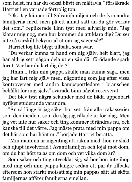 som helst, nu har du också blivit en måltavla.” försäkrade Harriet i en varnade förtrolig ton. ”Ok. Jag känner till Salvanifamiljen och de fyra andra familjerna med, men på ett annat sätt än du gör verkar det som.” replikerade Linn tyst med allvarlig min. ”Jag klarar mig nog, men hur kommer du att klara dig? Du ser inte så särskilt bekymrad ut om jag säger så?” Harriet log lite blygt tillbaka som svar. ”Du verkar kunna ta hand om dig själv, helt klart, jag har aldrig sett någon dela ut en sån där förödande spark förut. Var har du lärt dig det?” ”Hmm… från min pappa skulle man kunna säga, men jag har lärt mig själv med, någonting som jag efter vissa kontroverser med andra kampsportledare i branschen behållit för mig själv.” svarade Linn något reserverat. Det blev tyst några sekunder med de båda uppenbart nyfiket studerande varandra. ”Än så länge är jag säker bortsett från alla trakasserier som den incident som du såg jag råkade ut för idag. Men jag vet inte hur saker och ting kommer förändras nu, och kanske till det värre. Jag måste prata med min pappa om det här som har hänt nu.” började Harriet berätta. ”Min mamma är ingenting att räkna med, hon är släkt och djupt involverad i Avantifamiljen och lojal mot dom, om du har hört talas om dom och vet vilka dom är? Som saker och ting utvecklat sig, så bor hon inte ihop med mig och min pappa längre sedan ett par år tillbaks eftersom hon starkt motsatt sig min pappas sätt att sköta familjernas affärer familjerna emellan.