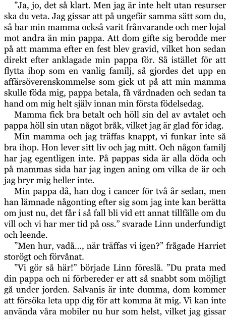 ”Ja, jo, det så klart. Men jag är inte helt utan resurser ska du veta. Jag gissar att på ungefär samma sätt som du, så har min mamma också varit frånvarande och mer lojal mot andra än min pappa. Att dom gifte sig berodde mer på att mamma efter en fest blev gravid, vilket hon sedan direkt efter anklagade min pappa för. Så istället för att flytta ihop som en vanlig familj, så gjordes det upp en affärsöverenskommelse som gick ut på att min mamma skulle föda mig, pappa betala, få vårdnaden och sedan ta hand om mig helt själv innan min första födelsedag. Mamma fick bra betalt och höll sin del av avtalet och pappa höll sin utan något bråk, vilket jag är glad för idag. Min mamma och jag träffas knappt, vi funkar inte så bra ihop. Hon lever sitt liv och jag mitt. Och någon familj har jag egentligen inte. På pappas sida är alla döda och på mammas sida har jag ingen aning om vilka de är och jag bryr mig heller inte. Min pappa då, han dog i cancer för två år sedan, men han lämnade någonting efter sig som jag inte kan berätta om just nu, det får i så fall bli vid ett annat tillfälle om du vill och vi har mer tid på oss.” svarade Linn underfundigt och leende. ”Men hur, vadå…, när träffas vi igen?” frågade Harriet storögt och förvånat. ”Vi gör så här!” började Linn föreslå. ”Du prata med din pappa och ni förbereder er att så snabbt som möjligt gå under jorden. Salvanis är inte dumma, dom kommer att försöka leta upp dig för att komma åt mig. Vi kan inte använda våra mobiler nu hur som helst, vilket jag gissar