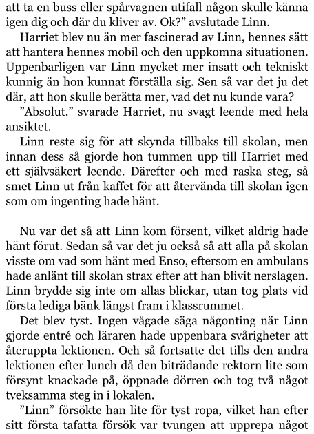 att ta en buss eller spårvagnen utifall någon skulle känna igen dig och där du kliver av. Ok?” avslutade Linn. Harriet blev nu än mer fascinerad av Linn, hennes sätt att hantera hennes mobil och den uppkomna situationen. Uppenbarligen var Linn mycket mer insatt och tekniskt kunnig än hon kunnat förställa sig. Sen så var det ju det där, att hon skulle berätta mer, vad det nu kunde vara? ”Absolut.” svarade Harriet, nu svagt leende med hela ansiktet. Linn reste sig för att skynda tillbaks till skolan, men innan dess så gjorde hon tummen upp till Harriet med ett självsäkert leende. Därefter och med raska steg, så smet Linn ut från kaffet för att återvända till skolan igen som om ingenting hade hänt.  Nu var det så att Linn kom försent, vilket aldrig hade hänt förut. Sedan så var det ju också så att alla på skolan visste om vad som hänt med Enso, eftersom en ambulans hade anlänt till skolan strax efter att han blivit nerslagen. Linn brydde sig inte om allas blickar, utan tog plats vid första lediga bänk längst fram i klassrummet.  Det blev tyst. Ingen vågade säga någonting när Linn gjorde entré och läraren hade uppenbara svårigheter att återuppta lektionen. Och så fortsatte det tills den andra lektionen efter lunch då den biträdande rektorn lite som försynt knackade på, öppnade dörren och tog två något tveksamma steg in i lokalen. ”Linn” försökte han lite för tyst ropa, vilket han efter sitt första tafatta försök var tvungen att upprepa något