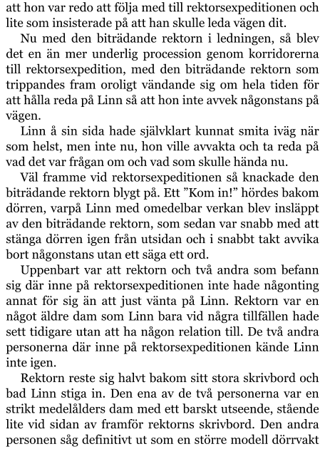 att hon var redo att följa med till rektorsexpeditionen och lite som insisterade på att han skulle leda vägen dit. Nu med den biträdande rektorn i ledningen, så blev det en än mer underlig procession genom korridorerna till rektorsexpedition, med den biträdande rektorn som trippandes fram oroligt vändande sig om hela tiden för att hålla reda på Linn så att hon inte avvek någonstans på vägen. Linn å sin sida hade självklart kunnat smita iväg när som helst, men inte nu, hon ville avvakta och ta reda på vad det var frågan om och vad som skulle hända nu. Väl framme vid rektorsexpeditionen så knackade den biträdande rektorn blygt på. Ett ”Kom in!” hördes bakom dörren, varpå Linn med omedelbar verkan blev insläppt av den biträdande rektorn, som sedan var snabb med att stänga dörren igen från utsidan och i snabbt takt avvika bort någonstans utan ett säga ett ord. Uppenbart var att rektorn och två andra som befann sig där inne på rektorsexpeditionen inte hade någonting annat för sig än att just vänta på Linn. Rektorn var en något äldre dam som Linn bara vid några tillfällen hade sett tidigare utan att ha någon relation till. De två andra personerna där inne på rektorsexpeditionen kände Linn inte igen. Rektorn reste sig halvt bakom sitt stora skrivbord och bad Linn stiga in. Den ena av de två personerna var en strikt medelålders dam med ett barskt utseende, stående lite vid sidan av framför rektorns skrivbord. Den andra personen såg definitivt ut som en större modell dörrvakt