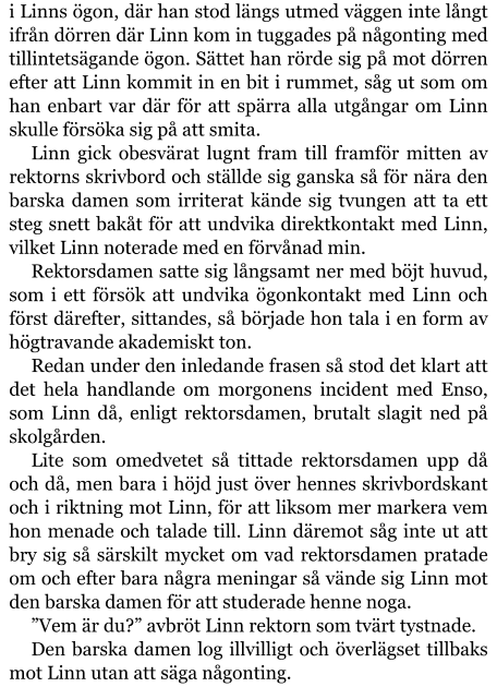 i Linns ögon, där han stod längs utmed väggen inte långt ifrån dörren där Linn kom in tuggades på någonting med tillintetsägande ögon. Sättet han rörde sig på mot dörren efter att Linn kommit in en bit i rummet, såg ut som om han enbart var där för att spärra alla utgångar om Linn skulle försöka sig på att smita. Linn gick obesvärat lugnt fram till framför mitten av rektorns skrivbord och ställde sig ganska så för nära den barska damen som irriterat kände sig tvungen att ta ett steg snett bakåt för att undvika direktkontakt med Linn, vilket Linn noterade med en förvånad min. Rektorsdamen satte sig långsamt ner med böjt huvud, som i ett försök att undvika ögonkontakt med Linn och först därefter, sittandes, så började hon tala i en form av högtravande akademiskt ton. Redan under den inledande frasen så stod det klart att det hela handlande om morgonens incident med Enso, som Linn då, enligt rektorsdamen, brutalt slagit ned på skolgården. Lite som omedvetet så tittade rektorsdamen upp då och då, men bara i höjd just över hennes skrivbordskant och i riktning mot Linn, för att liksom mer markera vem hon menade och talade till. Linn däremot såg inte ut att bry sig så särskilt mycket om vad rektorsdamen pratade om och efter bara några meningar så vände sig Linn mot den barska damen för att studerade henne noga. ”Vem är du?” avbröt Linn rektorn som tvärt tystnade. Den barska damen log illvilligt och överlägset tillbaks mot Linn utan att säga någonting.