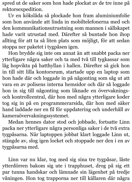 spred ut de saker som hon hade plockat av de tre inne på rektorsexpedition. Ur en kökslåda så plockade hon fram aluminiumfolie som hon använde att linda in mobiltelefonerna med och den kommunikationsutrustning som mannen i sällskapet hade varit utrustad med. Därefter så buntade hon ihop allting för att ta så liten plats som möjligt, för att sedan stoppa ner paketet i tygpåsen igen. Hon brydde sig inte om annat än att snabbt packa ner ytterligare några saker och ta med två till tygkassar som låg hopvikta på hatthyllan i hallen. Därefter så gick hon in till sitt lilla kontorsrum, startade upp en laptop som hon hade där och loggade in på någonting som såg ut att vara en av polisens interna hemsidor och där så loggade hon in sig till någonting som liknade en övervaknings- och kontrollcentral, där hon med några ytterligare koder tog sig in på en programmerarsida, där hon med säker hand laddade ner en fil för uppdatering och underhåll av kameraövervakningssystemet. Medan hennes dator stod och jobbade, fortsatte Linn packa ner ytterligare några personliga saker i de två extra tygpåsarna. När laptoppen jobbat klart loggade Linn ut, stängde av, slog igen locket och stoppade ner den i en av tygpåsarna med.  Linn var nu klar, tog med sig sina tre tygpåsar, låste ytterdörren bakom sig ute i trapphuset, drog på sig ett par tunna handskar och lämnade sin lägenhet på tredje våningen. Hon tog trapporna ner till källaren där några