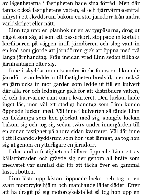 av lägenheterna i fastigheten hade sina förråd. Men där fanns också fastighetens vatten, el och fjärrvärmecentral inhyst i ett skyddsrum bakom en stor järndörr från andra världskriget eller nått. Linn tog upp en plånbok ur en av tygpåsarna, drog ut något som såg ut som ett passerkort, stoppade in kortet i kortläsaren på väggen intill järndörren och slog vant in en kod som gjorde att järndörren gick att öppna med två långa järnhandtag. Från insidan vred Linn sedan tillbaks järnhantagen efter sig. Inne i skyddsrummets andra ända fanns en liknande järndörr som ledde in till fastigheten bredvid, men också en järnlucka in mot gården som ledde ut till en kulvert där alla rör och ledningar gick för att distribuera vatten, el och fjärrvärme runt om i kvarteret. Den luckan hade inget lås, men väl ett stadigt handtag som Linn kunde öppnade luckan med. Väl inne i kulverten så tände Linn en ficklampa som hon plockat med sig, stängde luckan bakom sig och tog sig sedan tvärs under innergården till en annan fastighet på andra sidan kvarteret. Väl där inne i ett liknande skyddsrum som hon just lämnat, så tog hon sig ut genom en ytterligare en järndörr. I den andra fastighetens källare öppnade Linn ett av källarförråden och grävde sig ner genom all bråte som medvetet var samlad där för att täcka över en gammal kista i botten. Linn låste upp kistan, öppnade locket och tog ut en svart motorcykelhjälm och matchande läderkläder. Efter att ha dragit på sig motorcykelstället så tog hon upp en