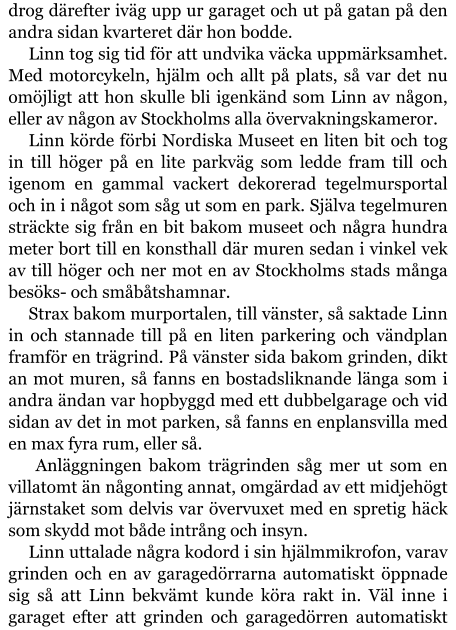 drog därefter iväg upp ur garaget och ut på gatan på den andra sidan kvarteret där hon bodde. Linn tog sig tid för att undvika väcka uppmärksamhet. Med motorcykeln, hjälm och allt på plats, så var det nu omöjligt att hon skulle bli igenkänd som Linn av någon, eller av någon av Stockholms alla övervakningskameror. Linn körde förbi Nordiska Museet en liten bit och tog in till höger på en lite parkväg som ledde fram till och igenom en gammal vackert dekorerad tegelmursportal och in i något som såg ut som en park. Själva tegelmuren sträckte sig från en bit bakom museet och några hundra meter bort till en konsthall där muren sedan i vinkel vek av till höger och ner mot en av Stockholms stads många besöks- och småbåtshamnar. Strax bakom murportalen, till vänster, så saktade Linn in och stannade till på en liten parkering och vändplan framför en trägrind. På vänster sida bakom grinden, dikt an mot muren, så fanns en bostadsliknande länga som i andra ändan var hopbyggd med ett dubbelgarage och vid sidan av det in mot parken, så fanns en enplansvilla med en max fyra rum, eller så.  Anläggningen bakom trägrinden såg mer ut som en villatomt än någonting annat, omgärdad av ett midjehögt järnstaket som delvis var övervuxet med en spretig häck som skydd mot både intrång och insyn. Linn uttalade några kodord i sin hjälmmikrofon, varav grinden och en av garagedörrarna automatiskt öppnade sig så att Linn bekvämt kunde köra rakt in. Väl inne i garaget efter att grinden och garagedörren automatiskt