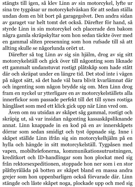 stängts till igen, så klev Linn av sin motorcykel, lyfte ur sina tre tygpåsar ur motorcykelväskan för att sedan ställa undan dom en bit bort på garagegolvet. Den andra sidan av garaget var helt tomt det också. Därefter för hand, så styrde Linn in sin motorcykel och placerade den bakom några gamla skräpskyltar som hon sedan täckte över med en gammal sliten presenning som hon rufsade till så att allting skulle se någorlunda orört ut. Därefter så tog Linn av sig sin hjälm, drog av sig sitt motorcykelställ och gick över till någonting som liknade ett gammalt undanstuvat rostigt plåtskåp som hade stått där och skräpat under en längre tid. Det stod inte i vägen på något sätt, så det hade väl bara blivit kvarlämnat där och ingenting som någon brydde sig om. Men Linn drog fram en nyckel ur ytterligare en av motorcykelställets alla innerfickor som passade perfekt till det till synes rostiga hänglåset som med ett klick gick upp när Linn vred om. Även om nu utsidan av skåpet såg gammal, rostigt och skräpig ut, så var insidan någonting kassaskåpsliknande annat. Linn knappade in en kod på en av innerskåpets dörrar som sedan smidigt och tyst öppnade sig. Inne i skåpet ställde Linn ifrån sig sin motorcykelhjälm på en hylla och hängde in sitt motorcykelställ. Tygpåsen med vapen, mobiltelefonerna, kommunikationsutrustningen, kreditkort och ID-handlingar som hon plockat med sig från rektorsexpeditionen, stoppade hon ner som i en stor plåtbyrålåda på botten av skåpet bland en massa andra grejer som hon uppenbarligen också förvarade där. Linn stängde och låste skåpet noga, plockade upp och med sig