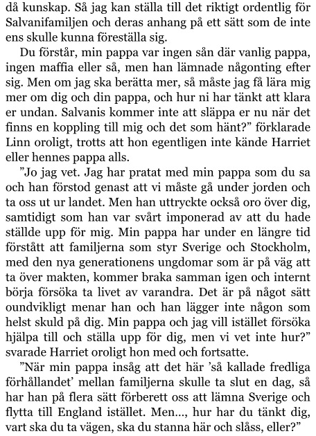 då kunskap. Så jag kan ställa till det riktigt ordentlig för Salvanifamiljen och deras anhang på ett sätt som de inte ens skulle kunna föreställa sig. Du förstår, min pappa var ingen sån där vanlig pappa, ingen maffia eller så, men han lämnade någonting efter sig. Men om jag ska berätta mer, så måste jag få lära mig mer om dig och din pappa, och hur ni har tänkt att klara er undan. Salvanis kommer inte att släppa er nu när det finns en koppling till mig och det som hänt?” förklarade Linn oroligt, trotts att hon egentligen inte kände Harriet eller hennes pappa alls. ”Jo jag vet. Jag har pratat med min pappa som du sa och han förstod genast att vi måste gå under jorden och ta oss ut ur landet. Men han uttryckte också oro över dig, samtidigt som han var svårt imponerad av att du hade ställde upp för mig. Min pappa har under en längre tid förstått att familjerna som styr Sverige och Stockholm, med den nya generationens ungdomar som är på väg att ta över makten, kommer braka samman igen och internt börja försöka ta livet av varandra. Det är på något sätt oundvikligt menar han och han lägger inte någon som helst skuld på dig. Min pappa och jag vill istället försöka hjälpa till och ställa upp för dig, men vi vet inte hur?” svarade Harriet oroligt hon med och fortsatte. ”När min pappa insåg att det här ’så kallade fredliga förhållandet’ mellan familjerna skulle ta slut en dag, så har han på flera sätt förberett oss att lämna Sverige och flytta till England istället. Men…, hur har du tänkt dig, vart ska du ta vägen, ska du stanna här och slåss, eller?”