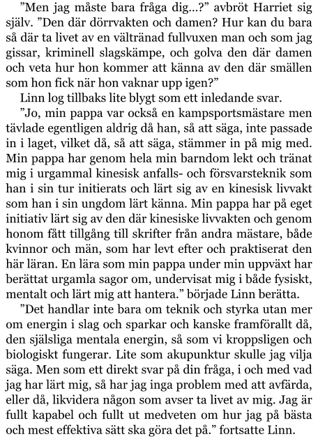 ”Men jag måste bara fråga dig…?” avbröt Harriet sig själv. ”Den där dörrvakten och damen? Hur kan du bara så där ta livet av en vältränad fullvuxen man och som jag gissar, kriminell slagskämpe, och golva den där damen och veta hur hon kommer att känna av den där smällen som hon fick när hon vaknar upp igen?” Linn log tillbaks lite blygt som ett inledande svar. ”Jo, min pappa var också en kampsportsmästare men tävlade egentligen aldrig då han, så att säga, inte passade in i laget, vilket då, så att säga, stämmer in på mig med. Min pappa har genom hela min barndom lekt och tränat mig i urgammal kinesisk anfalls- och försvarsteknik som han i sin tur initierats och lärt sig av en kinesisk livvakt som han i sin ungdom lärt känna. Min pappa har på eget initiativ lärt sig av den där kinesiske livvakten och genom honom fått tillgång till skrifter från andra mästare, både kvinnor och män, som har levt efter och praktiserat den här läran. En lära som min pappa under min uppväxt har berättat urgamla sagor om, undervisat mig i både fysiskt, mentalt och lärt mig att hantera.” började Linn berätta. ”Det handlar inte bara om teknik och styrka utan mer om energin i slag och sparkar och kanske framförallt då, den själsliga mentala energin, så som vi kroppsligen och biologiskt fungerar. Lite som akupunktur skulle jag vilja säga. Men som ett direkt svar på din fråga, i och med vad jag har lärt mig, så har jag inga problem med att avfärda, eller då, likvidera någon som avser ta livet av mig. Jag är fullt kapabel och fullt ut medveten om hur jag på bästa och mest effektiva sätt ska göra det på.” fortsatte Linn.