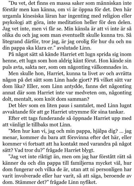 ”Du vet, det finns en massa saker som människan inte förstår men kan känna, om vi är öppna för det. Den här urgamla kinesiska läran har ingenting med religion eller psykologi att göra, inte meditation heller för den delen. Jag vet inte, men vi får se. Min känsla är att vi inte är så olika du och jag som man eventuellt skulle kunna tro. Så litegrand därför, tror jag, är jag orolig för hur du och nu din pappa ska klara er.” avslutade Linn. På något sätt så kände Harriet ett lugn sprida sig inom henne, ett lugn som hon aldrig känt förut. Hon kände sin puls avta, sakta ner, som om någonting välkomnades in. Men skulle hon, Harriet, kunna ta livet av och avrätta någon på det sätt som Linn hade gjort? På vilket sätt var dom lika? Eller, som Linn antydde, fanns det någonting annat där som Harriet inte var medveten om, någonting dolt, mentalt, som knöt dom samman? Det blev som en liten paus i samtalet, med Linn lugnt avvaktande för att ge Harriet utrymme för sina tankar. Efter ett tags funderande så öppnade Harriet upp med att vänligt le tillbaks mot Linn. ”Men hur kan vi, jag och min pappa, hjälpa dig? … jag menar, kommer du bara att försvinna efter det här, eller kommer vi fortsatt att ha kontakt med varandra på något sätt? Vad tror du?” frågade Harriet blygt. ”Jag vet inte riktigt än, men om jag har förstått rätt så känner du och din pappa till familjerna mycket väl, hur dom fungerar och vilka de är, utan att ni personligen har varit involverade eller har varit, så att säga, beroende av dom. Stämmer det?” frågade Linn nyfiket.