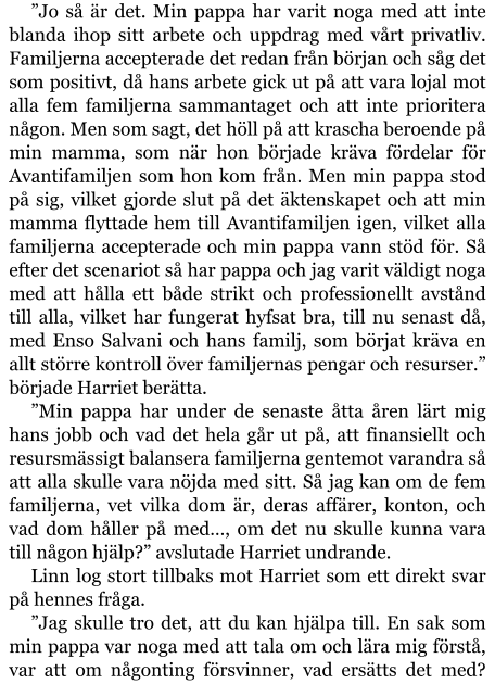 ”Jo så är det. Min pappa har varit noga med att inte blanda ihop sitt arbete och uppdrag med vårt privatliv. Familjerna accepterade det redan från början och såg det som positivt, då hans arbete gick ut på att vara lojal mot alla fem familjerna sammantaget och att inte prioritera någon. Men som sagt, det höll på att krascha beroende på min mamma, som när hon började kräva fördelar för Avantifamiljen som hon kom från. Men min pappa stod på sig, vilket gjorde slut på det äktenskapet och att min mamma flyttade hem till Avantifamiljen igen, vilket alla familjerna accepterade och min pappa vann stöd för. Så efter det scenariot så har pappa och jag varit väldigt noga med att hålla ett både strikt och professionellt avstånd till alla, vilket har fungerat hyfsat bra, till nu senast då, med Enso Salvani och hans familj, som börjat kräva en allt större kontroll över familjernas pengar och resurser.” började Harriet berätta. ”Min pappa har under de senaste åtta åren lärt mig hans jobb och vad det hela går ut på, att finansiellt och resursmässigt balansera familjerna gentemot varandra så att alla skulle vara nöjda med sitt. Så jag kan om de fem familjerna, vet vilka dom är, deras affärer, konton, och vad dom håller på med…, om det nu skulle kunna vara till någon hjälp?” avslutade Harriet undrande. Linn log stort tillbaks mot Harriet som ett direkt svar på hennes fråga. ”Jag skulle tro det, att du kan hjälpa till. En sak som min pappa var noga med att tala om och lära mig förstå, var att om någonting försvinner, vad ersätts det med?