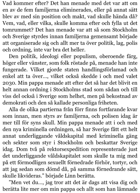 Vad kommer efter? Det han menade med det var att om en av de fem familjerna eliminerades, eller på annat sätt blev av med sin position och makt, vad skulle hända då? Vem, vad, eller vilka, skulle komma efter och fylla ut det tomrummet? Det han menade var att så som Stockholm och Sverige styrdes innan familjerna gemensamt började att organiserade sig och allt mer ta över politik, lag, polis och ordning, inte var bra det heller. Den politik, ideologi eller populism, oberoende färg, höger eller vänster, som folk röstade på, menade han inte fungerade. Vilket gjorde staten handlingsförlamad och enkel att ta över…, vilket också skedde i och med valet 2030. Min pappa menade att efter det så har det blivit en helt annan ordning i Stockholms stad som sådan och till viss del också i Sverige som helhet, men på bekostnad av demokrati och den så kallade personliga friheten. Alla de olika partierna från förr finns fortfarande kvar som innan, men styrs av familjerna, och polisen idag är mer till för syns skull. Min pappa menade att i och med den nya kriminella ordningen, så har Sverige fått ett helt annat underliggande våldskapital med kriminella gäng och sekter som styr i Stockholm och beskattar Sverige idag. Dom två på rektorsexpedition representerade just det underliggande våldskapitalet som skulle ta mig med på ett förmodligen sexuellt förnedrade förhör, tortyr, och att jag sedan som dömd då, på samma förnedrande sätt, skulle likvideras.” började Linn berätta. ”Men vet du…, jag tror att det är dags att visa dig och berätta lite mer om min pappa och allt som han lämnade