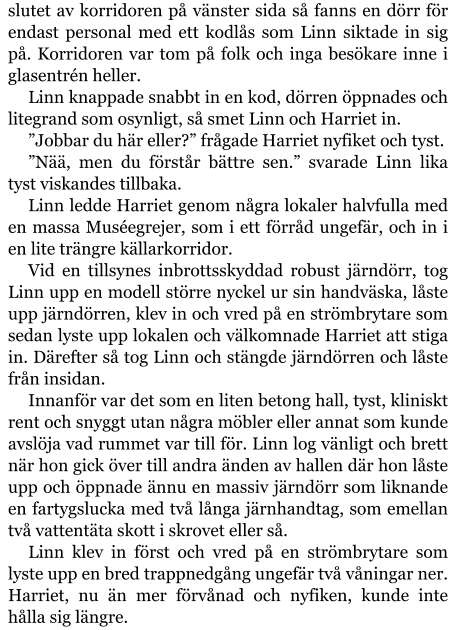 slutet av korridoren på vänster sida så fanns en dörr för endast personal med ett kodlås som Linn siktade in sig på. Korridoren var tom på folk och inga besökare inne i glasentrén heller. Linn knappade snabbt in en kod, dörren öppnades och litegrand som osynligt, så smet Linn och Harriet in. ”Jobbar du här eller?” frågade Harriet nyfiket och tyst. ”Nää, men du förstår bättre sen.” svarade Linn lika tyst viskandes tillbaka. Linn ledde Harriet genom några lokaler halvfulla med en massa Muséegrejer, som i ett förråd ungefär, och in i en lite trängre källarkorridor. Vid en tillsynes inbrottsskyddad robust järndörr, tog Linn upp en modell större nyckel ur sin handväska, låste upp järndörren, klev in och vred på en strömbrytare som sedan lyste upp lokalen och välkomnade Harriet att stiga in. Därefter så tog Linn och stängde järndörren och låste från insidan. Innanför var det som en liten betong hall, tyst, kliniskt rent och snyggt utan några möbler eller annat som kunde avslöja vad rummet var till för. Linn log vänligt och brett när hon gick över till andra änden av hallen där hon låste upp och öppnade ännu en massiv järndörr som liknande en fartygslucka med två långa järnhandtag, som emellan två vattentäta skott i skrovet eller så. Linn klev in först och vred på en strömbrytare som lyste upp en bred trappnedgång ungefär två våningar ner. Harriet, nu än mer förvånad och nyfiken, kunde inte hålla sig längre.