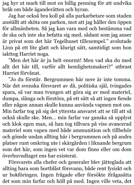 jag hyr ut mark till mot en billig penning för att undvika bråk om både äganderätten och hyran. Jag har också bra koll på alla parkarbetare som staden anställt att sköta om parken, mot att jag håller den öppen för allmänheten. Så jag kan vara med och bestämma vad de ska och inte ska befatta sig med, sådant som jag anser är privat som det här Tegelhuset tillexempel.” avslutade Linn på ett lite glatt och klurigt sätt, samtidigt som hon iakttog Harriet noga. ”Men det här är ju helt enormt! Men vad ska du med allt det här till, varför allt hemlighetsmakeri?” utbrast Harriet förvånat. ”Jo du förstår. Bergrummen här nere är inte tomma. När det svenska försvaret av då, politiska själ, tvingades spara, så var man tvungen att göra sig av med materiel, dumpa, slänga och förstöra, på ett sätt så att ingen fiende eller någon annan skulle kunna använda vapnen mot oss. Min farfar tog på sig det yttersta ansvaret att se till att så också skulle ske. Men… min farfar var ganska så upplyst och klok egen man, så han tog tillvara på viss avancerad materiel som vapen med både ammunition och tillbehör och gömde undan allting här i bergrummen och på andra platser runt omkring ute i skärgården i liknande bergrum som det här, som ingen vet var dom finns eller om dom överhuvudtaget ens har existerat. Försvarets alla chefer och generaler blev jätteglada att allting bara som bortblåst försvann, både rent fysiskt och ur bokföringen. Ingen frågade eller försökte ifrågasätta det som min farfar och höll på med. Ingen ville veta, det