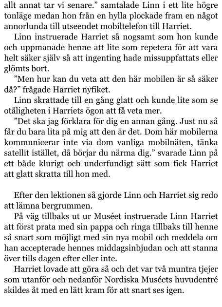 allt annat tar vi senare.” samtalade Linn i ett lite högre tonläge medan hon från en hylla plockade fram en något annorlunda till utseendet mobiltelefon till Harriet. Linn instruerade Harriet så nogsamt som hon kunde och uppmanade henne att lite som repetera för att vara helt säker själv så att ingenting hade missuppfattats eller glömts bort. ”Men hur kan du veta att den här mobilen är så säker då?” frågade Harriet nyfiket. Linn skrattade till en gång glatt och kunde lite som se otåligheten i Harriets ögon att få veta mer. ”Det ska jag förklara för dig en annan gång. Just nu så får du bara lita på mig att den är det. Dom här mobilerna kommunicerar inte via dom vanliga mobilnäten, tänka satellit istället, då börjar du närma dig.” svarade Linn på ett både klurigt och underfundigt sätt som fick Harriet att glatt skratta till hon med.  Efter den lektionen så gjorde Linn och Harriet sig redo att lämna bergrummen. På väg tillbaks ut ur Muséet instruerade Linn Harriet att först prata med sin pappa och ringa tillbaks till henne så snart som möjligt med sin nya mobil och meddela om han accepterade hennes middagsinbjudan och att stanna över tills dagen efter eller inte. Harriet lovade att göra så och det var två muntra tjejer som utanför och nedanför Nordiska Muséets huvudentré skildes åt med en lätt kram för att snart ses igen.