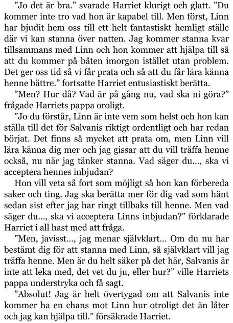 ”Jo det är bra.” svarade Harriet klurigt och glatt. ”Du kommer inte tro vad hon är kapabel till. Men först, Linn har bjudit hem oss till ett helt fantastiskt hemligt ställe där vi kan stanna över natten. Jag kommer stanna kvar tillsammans med Linn och hon kommer att hjälpa till så att du kommer på båten imorgon istället utan problem. Det ger oss tid så vi får prata och så att du får lära känna henne bättre.” fortsatte Harriet entusiastiskt berätta. ”Men? Hur då? Vad är på gång nu, vad ska ni göra?” frågade Harriets pappa oroligt. ”Jo du förstår, Linn är inte vem som helst och hon kan ställa till det för Salvanis riktigt ordentligt och har redan börjat. Det finns så mycket att prata om, men Linn vill lära känna dig mer och jag gissar att du vill träffa henne också, nu när jag tänker stanna. Vad säger du…, ska vi acceptera hennes inbjudan? Hon vill veta så fort som möjligt så hon kan förbereda saker och ting. Jag ska berätta mer för dig vad som hänt sedan sist efter jag har ringt tillbaks till henne. Men vad säger du…, ska vi acceptera Linns inbjudan?” förklarade Harriet i all hast med att fråga. ”Men, javisst…, jag menar självklart… Om du nu har bestämt dig för att stanna med Linn, så självklart vill jag träffa henne. Men är du helt säker på det här, Salvanis är inte att leka med, det vet du ju, eller hur?” ville Harriets pappa understryka och få sagt. ”Absolut! Jag är helt övertygad om att Salvanis inte kommer ha en chans mot Linn hur otroligt det än låter och jag kan hjälpa till.” försäkrade Harriet.