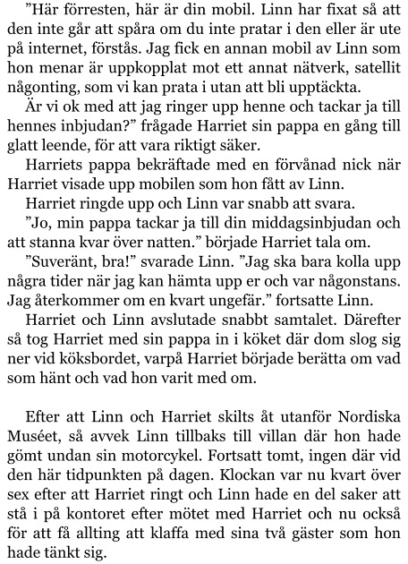 ”Här förresten, här är din mobil. Linn har fixat så att den inte går att spåra om du inte pratar i den eller är ute på internet, förstås. Jag fick en annan mobil av Linn som hon menar är uppkopplat mot ett annat nätverk, satellit någonting, som vi kan prata i utan att bli upptäckta. Är vi ok med att jag ringer upp henne och tackar ja till hennes inbjudan?” frågade Harriet sin pappa en gång till glatt leende, för att vara riktigt säker. Harriets pappa bekräftade med en förvånad nick när Harriet visade upp mobilen som hon fått av Linn. Harriet ringde upp och Linn var snabb att svara. ”Jo, min pappa tackar ja till din middagsinbjudan och att stanna kvar över natten.” började Harriet tala om. ”Suveränt, bra!” svarade Linn. ”Jag ska bara kolla upp några tider när jag kan hämta upp er och var någonstans. Jag återkommer om en kvart ungefär.” fortsatte Linn. Harriet och Linn avslutade snabbt samtalet. Därefter så tog Harriet med sin pappa in i köket där dom slog sig ner vid köksbordet, varpå Harriet började berätta om vad som hänt och vad hon varit med om.  Efter att Linn och Harriet skilts åt utanför Nordiska Muséet, så avvek Linn tillbaks till villan där hon hade gömt undan sin motorcykel. Fortsatt tomt, ingen där vid den här tidpunkten på dagen. Klockan var nu kvart över sex efter att Harriet ringt och Linn hade en del saker att stå i på kontoret efter mötet med Harriet och nu också för att få allting att klaffa med sina två gäster som hon hade tänkt sig.