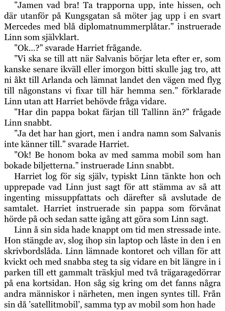 ”Jamen vad bra! Ta trapporna upp, inte hissen, och där utanför på Kungsgatan så möter jag upp i en svart Mercedes med blå diplomatnummerplåtar.” instruerade Linn som självklart. ”Ok…?” svarade Harriet frågande. ”Vi ska se till att när Salvanis börjar leta efter er, som kanske senare ikväll eller imorgon bitti skulle jag tro, att ni åkt till Arlanda och lämnat landet den vägen med flyg till någonstans vi fixar till här hemma sen.” förklarade Linn utan att Harriet behövde fråga vidare. ”Har din pappa bokat färjan till Tallinn än?” frågade Linn snabbt. ”Ja det har han gjort, men i andra namn som Salvanis inte känner till.” svarade Harriet. ”Ok! Be honom boka av med samma mobil som han bokade biljetterna.” instruerade Linn snabbt. Harriet log för sig själv, typiskt Linn tänkte hon och upprepade vad Linn just sagt för att stämma av så att ingenting missuppfattats och därefter så avslutade de samtalet. Harriet instruerade sin pappa som förvånat hörde på och sedan satte igång att göra som Linn sagt. Linn å sin sida hade knappt om tid men stressade inte. Hon stängde av, slog ihop sin laptop och låste in den i en skrivbordslåda. Linn lämnade kontoret och villan för att kvickt och med snabba steg ta sig vidare en bit längre in i parken till ett gammalt träskjul med två trägaragedörrar på ena kortsidan. Hon såg sig kring om det fanns några andra människor i närheten, men ingen syntes till. Från sin då ’satellitmobil’, samma typ av mobil som hon hade