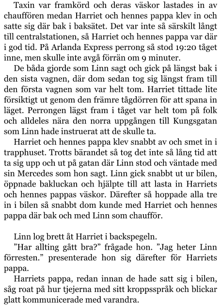 Taxin var framkörd och deras väskor lastades in av chauffören medan Harriet och hennes pappa klev in och satte sig där bak i baksätet. Det var inte så särskilt långt till centralstationen, så Harriet och hennes pappa var där i god tid. På Arlanda Express perrong så stod 19:20 tåget inne, men skulle inte avgå förrän om 9 minuter. De båda gjorde som Linn sagt och gick på längst bak i den sista vagnen, där dom sedan tog sig längst fram till den första vagnen som var helt tom. Harriet tittade lite försiktigt ut genom den främre tågdörren för att spana in läget. Perrongen lägst fram i tåget var helt tom på folk och alldeles nära den norra uppgången till Kungsgatan som Linn hade instruerat att de skulle ta. Harriet och hennes pappa klev snabbt av och smet in i trapphuset. Trotts bärandet så tog det inte så lång tid att ta sig upp och ut på gatan där Linn stod och väntade med sin Mercedes som hon sagt. Linn gick snabbt ut ur bilen, öppnade bakluckan och hjälpte till att lasta in Harriets och hennes pappas väskor. Därefter så hoppade alla tre in i bilen så snabbt dom kunde med Harriet och hennes pappa där bak och med Linn som chaufför.  Linn log brett åt Harriet i backspegeln. ”Har allting gått bra?” frågade hon. ”Jag heter Linn förresten.” presenterade hon sig därefter för Harriets pappa. Harriets pappa, redan innan de hade satt sig i bilen, såg roat på hur tjejerna med sitt kroppsspråk och blickar glatt kommunicerade med varandra.