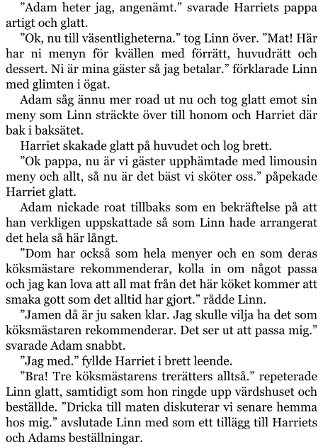 ”Adam heter jag, angenämt.” svarade Harriets pappa artigt och glatt. ”Ok, nu till väsentligheterna.” tog Linn över. ”Mat! Här har ni menyn för kvällen med förrätt, huvudrätt och dessert. Ni är mina gäster så jag betalar.” förklarade Linn med glimten i ögat. Adam såg ännu mer road ut nu och tog glatt emot sin meny som Linn sträckte över till honom och Harriet där bak i baksätet. Harriet skakade glatt på huvudet och log brett. ”Ok pappa, nu är vi gäster upphämtade med limousin meny och allt, så nu är det bäst vi sköter oss.” påpekade Harriet glatt. Adam nickade roat tillbaks som en bekräftelse på att han verkligen uppskattade så som Linn hade arrangerat det hela så här långt. ”Dom har också som hela menyer och en som deras köksmästare rekommenderar, kolla in om något passa och jag kan lova att all mat från det här köket kommer att smaka gott som det alltid har gjort.” rådde Linn. ”Jamen då är ju saken klar. Jag skulle vilja ha det som köksmästaren rekommenderar. Det ser ut att passa mig.” svarade Adam snabbt. ”Jag med.” fyllde Harriet i brett leende. ”Bra! Tre köksmästarens trerätters alltså.” repeterade Linn glatt, samtidigt som hon ringde upp värdshuset och beställde. ”Dricka till maten diskuterar vi senare hemma hos mig.” avslutade Linn med som ett tillägg till Harriets och Adams beställningar.