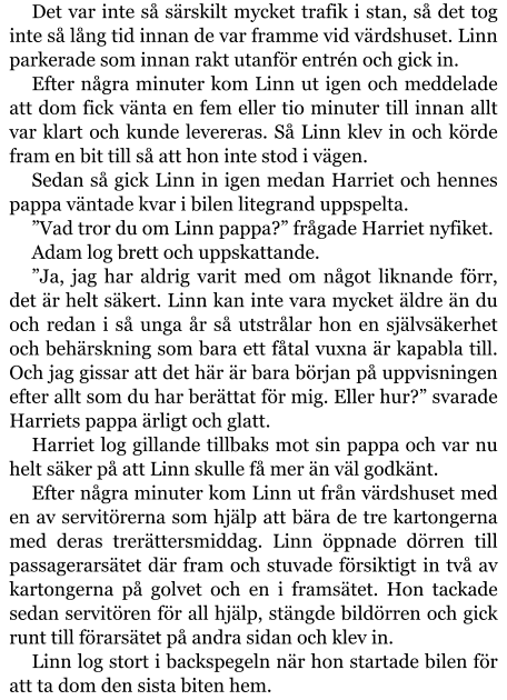 Det var inte så särskilt mycket trafik i stan, så det tog inte så lång tid innan de var framme vid värdshuset. Linn parkerade som innan rakt utanför entrén och gick in. Efter några minuter kom Linn ut igen och meddelade att dom fick vänta en fem eller tio minuter till innan allt var klart och kunde levereras. Så Linn klev in och körde fram en bit till så att hon inte stod i vägen. Sedan så gick Linn in igen medan Harriet och hennes pappa väntade kvar i bilen litegrand uppspelta. ”Vad tror du om Linn pappa?” frågade Harriet nyfiket. Adam log brett och uppskattande. ”Ja, jag har aldrig varit med om något liknande förr, det är helt säkert. Linn kan inte vara mycket äldre än du och redan i så unga år så utstrålar hon en självsäkerhet och behärskning som bara ett fåtal vuxna är kapabla till. Och jag gissar att det här är bara början på uppvisningen efter allt som du har berättat för mig. Eller hur?” svarade Harriets pappa ärligt och glatt. Harriet log gillande tillbaks mot sin pappa och var nu helt säker på att Linn skulle få mer än väl godkänt. Efter några minuter kom Linn ut från värdshuset med en av servitörerna som hjälp att bära de tre kartongerna med deras trerättersmiddag. Linn öppnade dörren till passagerarsätet där fram och stuvade försiktigt in två av kartongerna på golvet och en i framsätet. Hon tackade sedan servitören för all hjälp, stängde bildörren och gick runt till förarsätet på andra sidan och klev in. Linn log stort i backspegeln när hon startade bilen för att ta dom den sista biten hem.