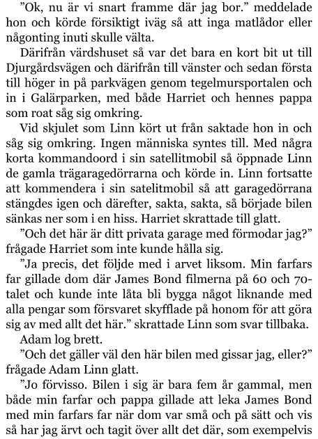 ”Ok, nu är vi snart framme där jag bor.” meddelade hon och körde försiktigt iväg så att inga matlådor eller någonting inuti skulle välta. Därifrån värdshuset så var det bara en kort bit ut till Djurgårdsvägen och därifrån till vänster och sedan första till höger in på parkvägen genom tegelmursportalen och in i Galärparken, med både Harriet och hennes pappa som roat såg sig omkring. Vid skjulet som Linn kört ut från saktade hon in och såg sig omkring. Ingen människa syntes till. Med några korta kommandoord i sin satellitmobil så öppnade Linn de gamla trägaragedörrarna och körde in. Linn fortsatte att kommendera i sin satelitmobil så att garagedörrana stängdes igen och därefter, sakta, sakta, så började bilen sänkas ner som i en hiss. Harriet skrattade till glatt. ”Och det här är ditt privata garage med förmodar jag?” frågade Harriet som inte kunde hålla sig. ”Ja precis, det följde med i arvet liksom. Min farfars far gillade dom där James Bond filmerna på 60 och 70-talet och kunde inte låta bli bygga något liknande med alla pengar som försvaret skyfflade på honom för att göra sig av med allt det här.” skrattade Linn som svar tillbaka. Adam log brett. ”Och det gäller väl den här bilen med gissar jag, eller?” frågade Adam Linn glatt. ”Jo förvisso. Bilen i sig är bara fem år gammal, men både min farfar och pappa gillade att leka James Bond med min farfars far när dom var små och på sätt och vis så har jag ärvt och tagit över allt det där, som exempelvis