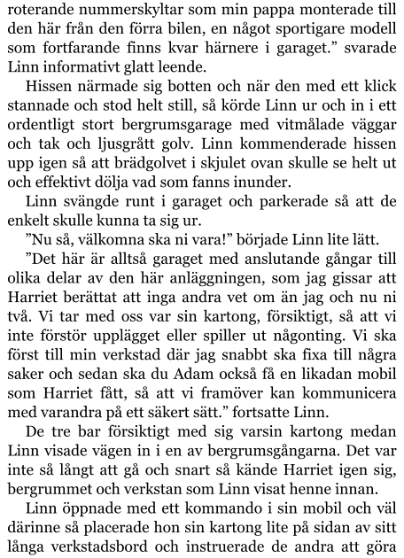 roterande nummerskyltar som min pappa monterade till den här från den förra bilen, en något sportigare modell som fortfarande finns kvar härnere i garaget.” svarade Linn informativt glatt leende. Hissen närmade sig botten och när den med ett klick stannade och stod helt still, så körde Linn ur och in i ett ordentligt stort bergrumsgarage med vitmålade väggar och tak och ljusgrått golv. Linn kommenderade hissen upp igen så att brädgolvet i skjulet ovan skulle se helt ut och effektivt dölja vad som fanns inunder. Linn svängde runt i garaget och parkerade så att de enkelt skulle kunna ta sig ur. ”Nu så, välkomna ska ni vara!” började Linn lite lätt. ”Det här är alltså garaget med anslutande gångar till olika delar av den här anläggningen, som jag gissar att Harriet berättat att inga andra vet om än jag och nu ni två. Vi tar med oss var sin kartong, försiktigt, så att vi inte förstör upplägget eller spiller ut någonting. Vi ska först till min verkstad där jag snabbt ska fixa till några saker och sedan ska du Adam också få en likadan mobil som Harriet fått, så att vi framöver kan kommunicera med varandra på ett säkert sätt.” fortsatte Linn. De tre bar försiktigt med sig varsin kartong medan Linn visade vägen in i en av bergrumsgångarna. Det var inte så långt att gå och snart så kände Harriet igen sig, bergrummet och verkstan som Linn visat henne innan. Linn öppnade med ett kommando i sin mobil och väl därinne så placerade hon sin kartong lite på sidan av sitt långa verkstadsbord och instruerade de andra att göra