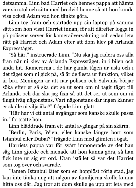 detsamma. Linn bad Harriet och hennes pappa att hämta var sin stol och sitta med bredvid henne så att hon kunde visa också Adam vad hon tänkte göra. Linn tog fram och startade upp sin laptop på samma sätt som hon visat Harriet innan, för att därefter logga in på polisens server för kameraövervakning och sedan leta rätt på Harriet och Adam efter att dom klev på Arlanda Expresståget. ”Så här.” instruerade Linn. ”Nu ska jag radera oss alla från när ni klev av Arlanda Expresståget, in i bilen och ända hit. Kamerorna i de här gamla tågen är usla och i det tåget som ni gick på, så är de flesta ur funktion, vilket är bra. Meningen är att när polisen och Salvanis börjar söka efter er så ska det se ut som om ni tagit tåget till Arlanda och där ska jag fixa så att det ser ut som om ni flugit iväg någonstans. Vart någonstans där ingen känner er skulle ni vilja åka?” frågade Linn glatt. ”Här har vi ett antal avgångar som kanske skulle passa in.” fortsatte hon. Linn bläddrade fram ett antal avgångar på sin skärm. ”Berlin, Paris, Wien, eller kanske längre bort som Istanbul eller Dubai?” frågade Linn med glimten i ögat. Harriets pappa var för svårt imponerade av det han såg Linn gjorde och menade att hon kunna göra, så han fick inte ur sig ett ord. Utan istället så var det Harriet som tog över och svarade. ”Jamen Istanbul låter som en hopplöst rörig stad, jag kan inte tänka mig att någon av familjerna skulle kunna hitta oss där. Jag tror att dom skulle ge upp att leta med