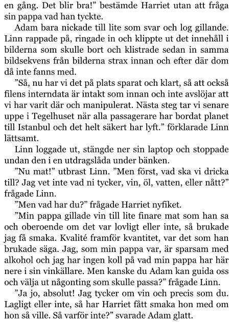 en gång. Det blir bra!” bestämde Harriet utan att fråga sin pappa vad han tyckte. Adam bara nickade till lite som svar och log gillande. Linn rappade på, ringade in och klippte ut det innehåll i bilderna som skulle bort och klistrade sedan in samma bildsekvens från bilderna strax innan och efter där dom då inte fanns med. ”Så, nu har vi det på plats sparat och klart, så att också filens interndata är intakt som innan och inte avslöjar att vi har varit där och manipulerat. Nästa steg tar vi senare uppe i Tegelhuset när alla passagerare har bordat planet till Istanbul och det helt säkert har lyft.” förklarade Linn lättsamt. Linn loggade ut, stängde ner sin laptop och stoppade undan den i en utdragslåda under bänken. ”Nu mat!” utbrast Linn. ”Men först, vad ska vi dricka till? Jag vet inte vad ni tycker, vin, öl, vatten, eller nått?” frågade Linn. ”Men vad har du?” frågade Harriet nyfiket. ”Min pappa gillade vin till lite finare mat som han sa och oberoende om det var lovligt eller inte, så brukade jag få smaka. Kvalité framför kvantitet, var det som han brukade säga. Jag, som min pappa var, är sparsam med alkohol och jag har ingen koll på vad min pappa har här nere i sin vinkällare. Men kanske du Adam kan guida oss och välja ut någonting som skulle passa?” frågade Linn. ”Ja jo, absolut! Jag tycker om vin och precis som du. Lagligt eller inte, så har Harriet fått smaka hon med om hon så ville. Så varför inte?” svarade Adam glatt.