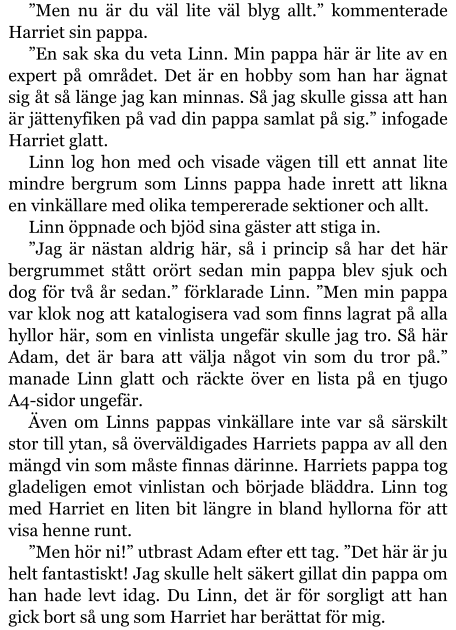 ”Men nu är du väl lite väl blyg allt.” kommenterade Harriet sin pappa. ”En sak ska du veta Linn. Min pappa här är lite av en expert på området. Det är en hobby som han har ägnat sig åt så länge jag kan minnas. Så jag skulle gissa att han är jättenyfiken på vad din pappa samlat på sig.” infogade Harriet glatt. Linn log hon med och visade vägen till ett annat lite mindre bergrum som Linns pappa hade inrett att likna en vinkällare med olika tempererade sektioner och allt. Linn öppnade och bjöd sina gäster att stiga in. ”Jag är nästan aldrig här, så i princip så har det här bergrummet stått orört sedan min pappa blev sjuk och dog för två år sedan.” förklarade Linn. ”Men min pappa var klok nog att katalogisera vad som finns lagrat på alla hyllor här, som en vinlista ungefär skulle jag tro. Så här Adam, det är bara att välja något vin som du tror på.” manade Linn glatt och räckte över en lista på en tjugo A4-sidor ungefär. Även om Linns pappas vinkällare inte var så särskilt stor till ytan, så överväldigades Harriets pappa av all den mängd vin som måste finnas därinne. Harriets pappa tog gladeligen emot vinlistan och började bläddra. Linn tog med Harriet en liten bit längre in bland hyllorna för att visa henne runt. ”Men hör ni!” utbrast Adam efter ett tag. ”Det här är ju helt fantastiskt! Jag skulle helt säkert gillat din pappa om han hade levt idag. Du Linn, det är för sorgligt att han gick bort så ung som Harriet har berättat för mig.