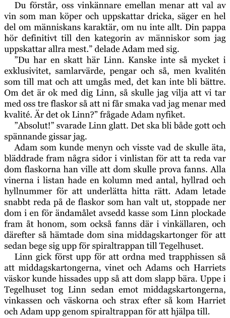 Du förstår, oss vinkännare emellan menar att val av vin som man köper och uppskattar dricka, säger en hel del om människans karaktär, om nu inte allt. Din pappa hör definitivt till den kategorin av människor som jag uppskattar allra mest.” delade Adam med sig. ”Du har en skatt här Linn. Kanske inte så mycket i exklusivitet, samlarvärde, pengar och så, men kvalitén som till mat och att umgås med, det kan inte bli bättre. Om det är ok med dig Linn, så skulle jag vilja att vi tar med oss tre flaskor så att ni får smaka vad jag menar med kvalité. Är det ok Linn?” frågade Adam nyfiket. ”Absolut!” svarade Linn glatt. Det ska bli både gott och spännande gissar jag. Adam som kunde menyn och visste vad de skulle äta, bläddrade fram några sidor i vinlistan för att ta reda var dom flaskorna han ville att dom skulle prova fanns. Alla vinerna i listan hade en kolumn med antal, hyllrad och hyllnummer för att underlätta hitta rätt. Adam letade snabbt reda på de flaskor som han valt ut, stoppade ner dom i en för ändamålet avsedd kasse som Linn plockade fram åt honom, som också fanns där i vinkällaren, och därefter så hämtade dom sina middagskartonger för att sedan bege sig upp för spiraltrappan till Tegelhuset. Linn gick först upp för att ordna med trapphissen så att middagskartongerna, vinet och Adams och Harriets väskor kunde hissades upp så att dom slapp bära. Uppe i Tegelhuset tog Linn sedan emot middagskartongerna, vinkassen och väskorna och strax efter så kom Harriet och Adam upp genom spiraltrappan för att hjälpa till.