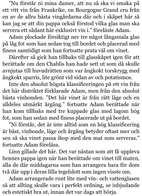 ”Nu förstår ni mina damer, att nu så ska vi smaka på ett vitt vin från Frankrike, en Bourgogne Grand cru från en av de allra bästa vingårdarna där och i skåpet här så kan jag se att din pappa också förstod vilka glas man ska servera ett sådant här exklusivt vin i.” föreläste Adam. Adam plockade försiktigt ner tre något långsmala glas på låg fot som han sedan tog till bordet och placerad med finess samtidigt som han fortsatte prata väl om vinet. Därefter så gick han tillbaks till glasskåpet igen för att berättade om den Chablis han hade sett ut som då skulle avnjutas till huvudrätten som var ångkokt torskrygg med ångkokt sparris, lite grönt vid sidan av och potatismos. Inte den absolut högsta klassificeringen på ett vin från det här distriktet förklarade Adam, men från den absolut bästa vinbonden. ”Det här vinet är från rätt läge och en alldeles utmärkt årgång.” fortsatte Adam berättade när han kom tillbaks med tre kuppade glas med lagom hög fot, som han sedan med finess placerade ut på bordet. ”Ni förstår, det är inte alltid som en hög klassificering är bäst, vinbonde, läge och årgång betyder oftast mer och sen så ska vinet passa ihop med den mat som serveras.” fortsatte Adam föreläsa. Linn gillade det här. Det var nästan som att få uppleva hennes pappa igen när han berättade om vinet till maten, alla de där middagarna som han arrangera bara för dom två där upp i deras lilla tegelslott som ingen visste om. Adam arrangerade runt lite med vin- och vattenglasen så att allting skulle vara i perfekt ordning, se inbjudande och estetiskt bra ut, innan det var dags att börja.