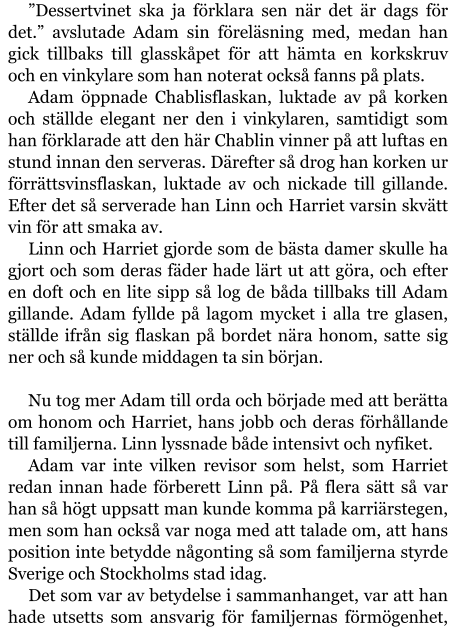 ”Dessertvinet ska ja förklara sen när det är dags för det.” avslutade Adam sin föreläsning med, medan han gick tillbaks till glasskåpet för att hämta en korkskruv och en vinkylare som han noterat också fanns på plats. Adam öppnade Chablisflaskan, luktade av på korken och ställde elegant ner den i vinkylaren, samtidigt som han förklarade att den här Chablin vinner på att luftas en stund innan den serveras. Därefter så drog han korken ur förrättsvinsflaskan, luktade av och nickade till gillande. Efter det så serverade han Linn och Harriet varsin skvätt vin för att smaka av. Linn och Harriet gjorde som de bästa damer skulle ha gjort och som deras fäder hade lärt ut att göra, och efter en doft och en lite sipp så log de båda tillbaks till Adam gillande. Adam fyllde på lagom mycket i alla tre glasen, ställde ifrån sig flaskan på bordet nära honom, satte sig ner och så kunde middagen ta sin början.  Nu tog mer Adam till orda och började med att berätta om honom och Harriet, hans jobb och deras förhållande till familjerna. Linn lyssnade både intensivt och nyfiket. Adam var inte vilken revisor som helst, som Harriet redan innan hade förberett Linn på. På flera sätt så var han så högt uppsatt man kunde komma på karriärstegen, men som han också var noga med att talade om, att hans position inte betydde någonting så som familjerna styrde Sverige och Stockholms stad idag. Det som var av betydelse i sammanhanget, var att han hade utsetts som ansvarig för familjernas förmögenhet,