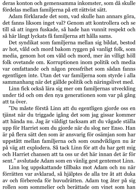 deras konton och gemensamma inkomster, som då skulle fördelas mellan familjerna på ett rättvist sätt. Adam förklarade det som, vad skulle han annars göra, det fanns liksom inget val? Genom att kontrollera och se till så att ingen fuskade, så hade han vunnit respekt och så här långt lyckats få familjerna att hålla sams. Det syndikat som familjerna mellan sig bildat, bestod av hot, våld och mord bakom ryggen på vanligt folk, som media, genom hot om våld och mord, mer än villigt höll folk ovetande om. Korruptionen inom politik och media var omfattande och någon pressfrihet som sådan fanns egentligen inte. Utan det var familjerna som styrde i alla sammanhang när det gällde politik och näringslivet med. Linn fick också lära sig mer om familjernas utveckling under tid och om den nya generationen som var på gång att ta över. ”Du måste förstå Linn att du egentligen gjorde oss en tjänst när du triggade igång det som jag gissar kommer att hända nu. Jag är väldigt tacksam att du vågade ställa upp för Harriet som du gjorde när du slog ner Enso. Han är på flera sätt den som är ansvarig för osämjan som har uppstått mellan familjerna och som oundvikligen nu är på väg att explodera. Så tack Linn för att du har gett mig och Harriet chansen att ta oss ur det här innan det är för sent.” avslutade Adam som en vänlig gest gentemot Linn. Linn log uppskattande tillbaks mot Adam och nu när förrätten var avklarad, så hjälptes de alla tre åt att duka av och förbereda för huvudrätten. Adam tog åter på sig rollen som sommelier och berättade om vinet som han