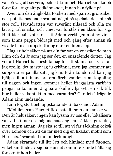 var på väg att servera, och lät Linn och Harriet smaka på först för att ge sitt godkännande, innan han fyllde på. Även om den ångkokta torsken med sparris, grönsaker och potatismos hade svalnat något så spelade det inte så stor roll. Huvudrätten var suveränt tillagad och alla tre lät sig väl smaka, och vinet var förstås i en klass för sig. Helt klart så syntes det att Adam verkligen njöt av vinet som Linns pappa bidragit med och gång efter annan så visade han sin uppskattning efter en liten sipp. ”Jag är helt säker på att din far var en enastående man Linn och du är som jag ser det, en enastående dotter. Jag vet att Harriet har beslutat sig för att stanna och visst är jag orolig, det måste jag ju erkänna, men jag kommer att supporta er på alla sätt jag kan. Från London så kan jag hjälpa till att finansiera era förehavanden utan koppling till någon och ingen kommer heller ifrågasätta varifrån pengarna kommer. Jag bara skulle vilja veta en sak till, hur håller vi kontakten med varandra? Går det?” frågade Adam Linn undrande. Linn log stort och uppskattande tillbaks mot Adam. ”Mobilen som Harriet fick, satellit som du kanske vet. Den är helt säker, ingen kan lyssna av oss eller lokalisera var vi befinner oss någonstans. Jag kan så klart göra det, men ingen annan. Jag ska se till att vi får täckning också över London och att du får med dig en likadan mobil som Harriets.” svarade Linn underfundigt. Adam skrattade till lite lätt och himlade med ögonen, vilket smittade av sig på Harriet som inte kunde hålla sig för skratt hon heller.