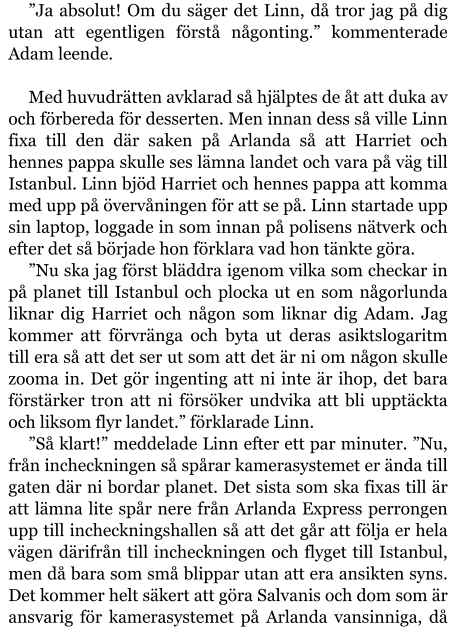 ”Ja absolut! Om du säger det Linn, då tror jag på dig utan att egentligen förstå någonting.” kommenterade Adam leende.  Med huvudrätten avklarad så hjälptes de åt att duka av och förbereda för desserten. Men innan dess så ville Linn fixa till den där saken på Arlanda så att Harriet och hennes pappa skulle ses lämna landet och vara på väg till Istanbul. Linn bjöd Harriet och hennes pappa att komma med upp på övervåningen för att se på. Linn startade upp sin laptop, loggade in som innan på polisens nätverk och efter det så började hon förklara vad hon tänkte göra. ”Nu ska jag först bläddra igenom vilka som checkar in på planet till Istanbul och plocka ut en som någorlunda liknar dig Harriet och någon som liknar dig Adam. Jag kommer att förvränga och byta ut deras asiktslogaritm till era så att det ser ut som att det är ni om någon skulle zooma in. Det gör ingenting att ni inte är ihop, det bara förstärker tron att ni försöker undvika att bli upptäckta och liksom flyr landet.” förklarade Linn. ”Så klart!” meddelade Linn efter ett par minuter. ”Nu, från incheckningen så spårar kamerasystemet er ända till gaten där ni bordar planet. Det sista som ska fixas till är att lämna lite spår nere från Arlanda Express perrongen upp till incheckningshallen så att det går att följa er hela vägen därifrån till incheckningen och flyget till Istanbul, men då bara som små blippar utan att era ansikten syns. Det kommer helt säkert att göra Salvanis och dom som är ansvarig för kamerasystemet på Arlanda vansinniga, då