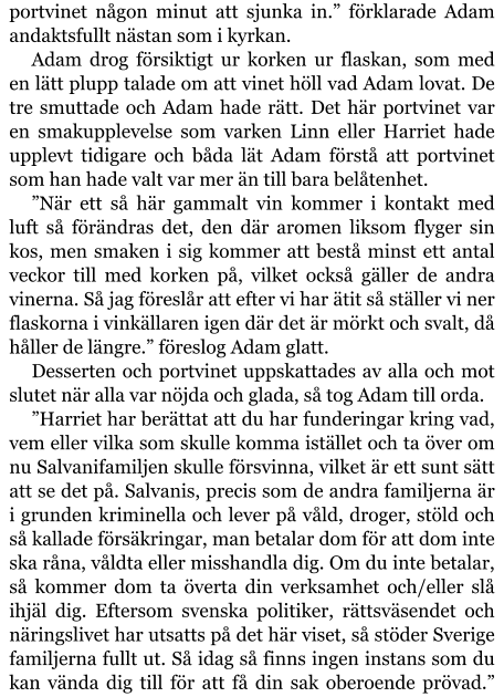 portvinet någon minut att sjunka in.” förklarade Adam andaktsfullt nästan som i kyrkan. Adam drog försiktigt ur korken ur flaskan, som med en lätt plupp talade om att vinet höll vad Adam lovat. De tre smuttade och Adam hade rätt. Det här portvinet var en smakupplevelse som varken Linn eller Harriet hade upplevt tidigare och båda lät Adam förstå att portvinet som han hade valt var mer än till bara belåtenhet. ”När ett så här gammalt vin kommer i kontakt med luft så förändras det, den där aromen liksom flyger sin kos, men smaken i sig kommer att bestå minst ett antal veckor till med korken på, vilket också gäller de andra vinerna. Så jag föreslår att efter vi har ätit så ställer vi ner flaskorna i vinkällaren igen där det är mörkt och svalt, då håller de längre.” föreslog Adam glatt. Desserten och portvinet uppskattades av alla och mot slutet när alla var nöjda och glada, så tog Adam till orda. ”Harriet har berättat att du har funderingar kring vad, vem eller vilka som skulle komma istället och ta över om nu Salvanifamiljen skulle försvinna, vilket är ett sunt sätt att se det på. Salvanis, precis som de andra familjerna är i grunden kriminella och lever på våld, droger, stöld och så kallade försäkringar, man betalar dom för att dom inte ska råna, våldta eller misshandla dig. Om du inte betalar, så kommer dom ta överta din verksamhet och/eller slå ihjäl dig. Eftersom svenska politiker, rättsväsendet och näringslivet har utsatts på det här viset, så stöder Sverige familjerna fullt ut. Så idag så finns ingen instans som du kan vända dig till för att få din sak oberoende prövad.”