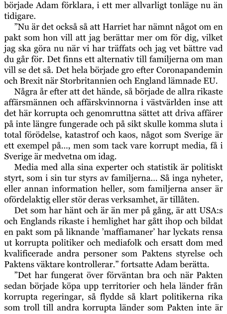 började Adam förklara, i ett mer allvarligt tonläge nu än tidigare. ”Nu är det också så att Harriet har nämnt något om en pakt som hon vill att jag berättar mer om för dig, vilket jag ska göra nu när vi har träffats och jag vet bättre vad du går för. Det finns ett alternativ till familjerna om man vill se det så. Det hela började gro efter Coronapandemin och Brexit när Storbritannien och England lämnade EU. Några år efter att det hände, så började de allra rikaste affärsmännen och affärskvinnorna i västvärlden inse att det här korrupta och genomruttna sättet att driva affärer på inte längre fungerade och på sikt skulle komma sluta i total förödelse, katastrof och kaos, något som Sverige är ett exempel på…, men som tack vare korrupt media, få i Sverige är medvetna om idag. Media med alla sina experter och statistik är politiskt styrt, som i sin tur styrs av familjerna… Så inga nyheter, eller annan information heller, som familjerna anser är ofördelaktig eller stör deras verksamhet, är tillåten. Det som har hänt och är än mer på gång, är att USA:s och Englands rikaste i hemlighet har gått ihop och bildat en pakt som på liknande ’maffiamaner’ har lyckats rensa ut korrupta politiker och mediafolk och ersatt dom med kvalificerade andra personer som Paktens styrelse och Paktens väktare kontrollerar.” fortsatte Adam berätta. ”Det har fungerat över förväntan bra och när Pakten sedan började köpa upp territorier och hela länder från korrupta regeringar, så flydde så klart politikerna rika som troll till andra korrupta länder som Pakten inte är