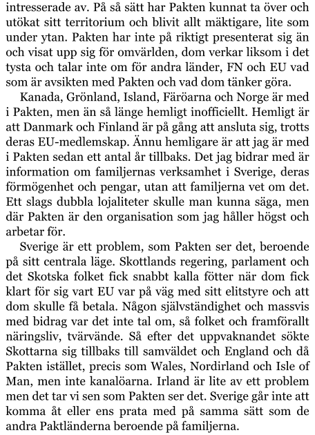 intresserade av. På så sätt har Pakten kunnat ta över och utökat sitt territorium och blivit allt mäktigare, lite som under ytan. Pakten har inte på riktigt presenterat sig än och visat upp sig för omvärlden, dom verkar liksom i det tysta och talar inte om för andra länder, FN och EU vad som är avsikten med Pakten och vad dom tänker göra. Kanada, Grönland, Island, Färöarna och Norge är med i Pakten, men än så länge hemligt inofficiellt. Hemligt är att Danmark och Finland är på gång att ansluta sig, trotts deras EU-medlemskap. Ännu hemligare är att jag är med i Pakten sedan ett antal år tillbaks. Det jag bidrar med är information om familjernas verksamhet i Sverige, deras förmögenhet och pengar, utan att familjerna vet om det. Ett slags dubbla lojaliteter skulle man kunna säga, men där Pakten är den organisation som jag håller högst och arbetar för. Sverige är ett problem, som Pakten ser det, beroende på sitt centrala läge. Skottlands regering, parlament och det Skotska folket fick snabbt kalla fötter när dom fick klart för sig vart EU var på väg med sitt elitstyre och att dom skulle få betala. Någon självständighet och massvis med bidrag var det inte tal om, så folket och framförallt näringsliv, tvärvände. Så efter det uppvaknandet sökte Skottarna sig tillbaks till samväldet och England och då Pakten istället, precis som Wales, Nordirland och Isle of Man, men inte kanalöarna. Irland är lite av ett problem men det tar vi sen som Pakten ser det. Sverige går inte att komma åt eller ens prata med på samma sätt som de andra Paktländerna beroende på familjerna.