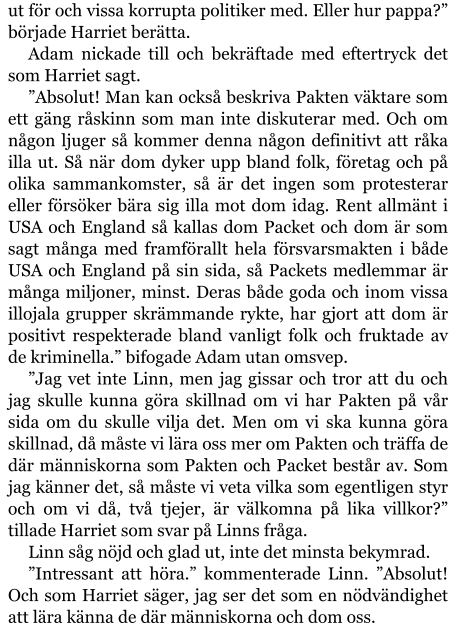 ut för och vissa korrupta politiker med. Eller hur pappa?” började Harriet berätta. Adam nickade till och bekräftade med eftertryck det som Harriet sagt. ”Absolut! Man kan också beskriva Pakten väktare som ett gäng råskinn som man inte diskuterar med. Och om någon ljuger så kommer denna någon definitivt att råka illa ut. Så när dom dyker upp bland folk, företag och på olika sammankomster, så är det ingen som protesterar eller försöker bära sig illa mot dom idag. Rent allmänt i USA och England så kallas dom Packet och dom är som sagt många med framförallt hela försvarsmakten i både USA och England på sin sida, så Packets medlemmar är många miljoner, minst. Deras både goda och inom vissa illojala grupper skrämmande rykte, har gjort att dom är positivt respekterade bland vanligt folk och fruktade av de kriminella.” bifogade Adam utan omsvep. ”Jag vet inte Linn, men jag gissar och tror att du och jag skulle kunna göra skillnad om vi har Pakten på vår sida om du skulle vilja det. Men om vi ska kunna göra skillnad, då måste vi lära oss mer om Pakten och träffa de där människorna som Pakten och Packet består av. Som jag känner det, så måste vi veta vilka som egentligen styr och om vi då, två tjejer, är välkomna på lika villkor?” tillade Harriet som svar på Linns fråga. Linn såg nöjd och glad ut, inte det minsta bekymrad. ”Intressant att höra.” kommenterade Linn. ”Absolut! Och som Harriet säger, jag ser det som en nödvändighet att lära känna de där människorna och dom oss.